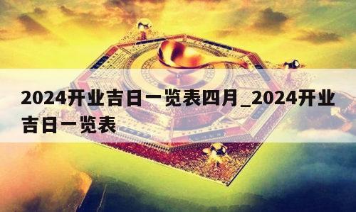 2024开业吉日一览表四月_2024开业吉日一览表