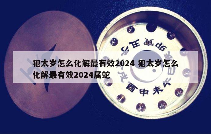 犯太岁怎么化解最有效2024 犯太岁怎么化解最有效2024属蛇