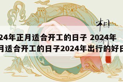 2024年正月适合开工的日子 2024年正月适合开工的日子2024年出行的好日子