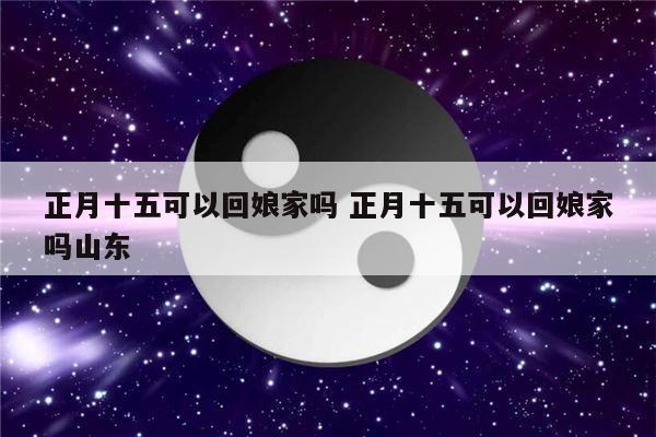 正月十五可以回娘家吗 正月十五可以回娘家吗山东