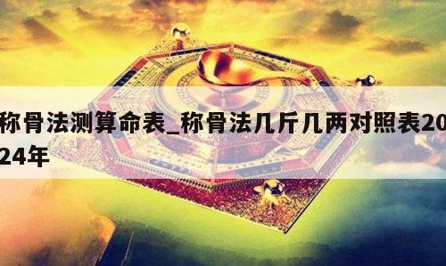 称骨法测算命表_称骨法几斤几两对照表2024年