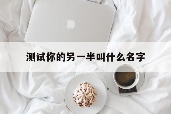 测试你的另一半叫什么名字_测试你的另一半叫什么名字来着