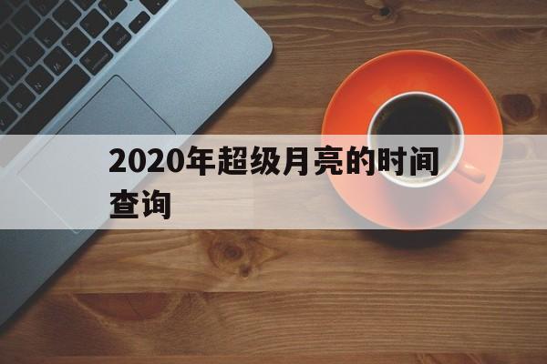  2020年超级月亮的时间查询（二零二零年的超级月亮在什么时候出现）