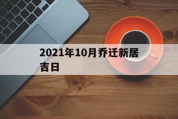 2021年10月乔迁新居吉日_2021年10月乔迁最吉利的日子