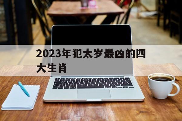 2023年犯太岁最凶的四大生肖图片_2023年犯太岁最凶的四大生肖