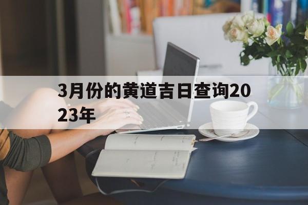  3月份的黄道吉日查询2023年（3月份的黄道吉日查询2023年搬家）