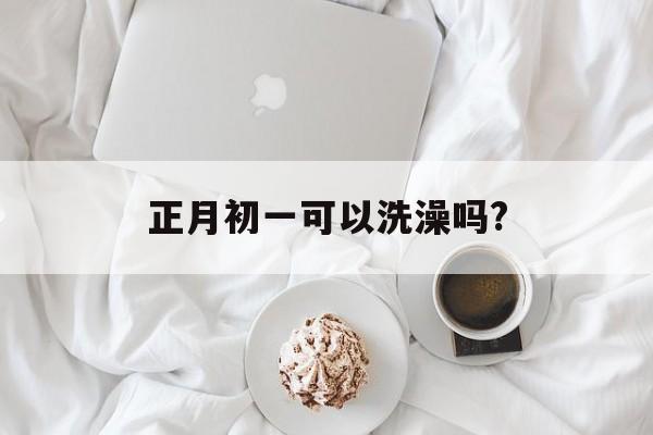 正月初一可以洗澡吗?_正月初一可以洗澡吗为什么